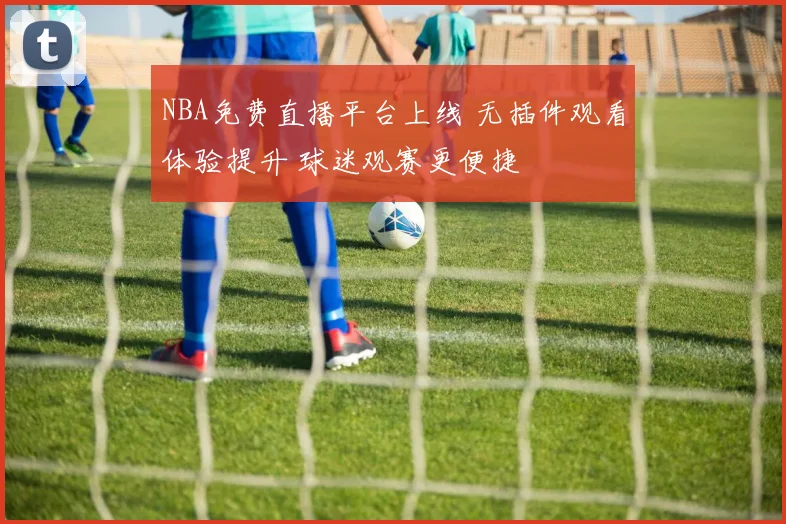 NBA免费直播平台上线 无插件观看体验提升 球迷观赛更便捷