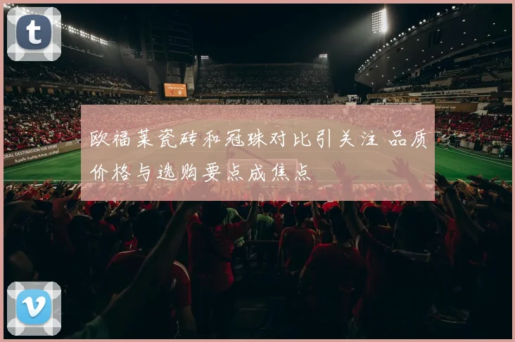 欧福莱瓷砖和冠珠对比引关注 品质价格与选购要点成焦点