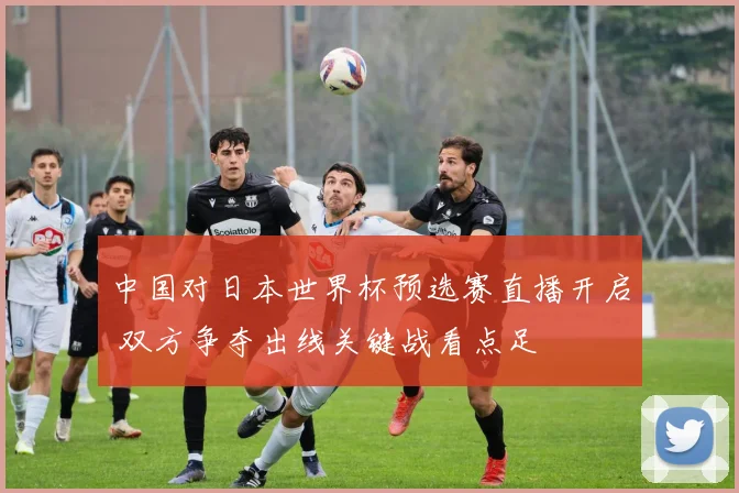 中国对日本世界杯预选赛直播开启 双方争夺出线关键战看点足