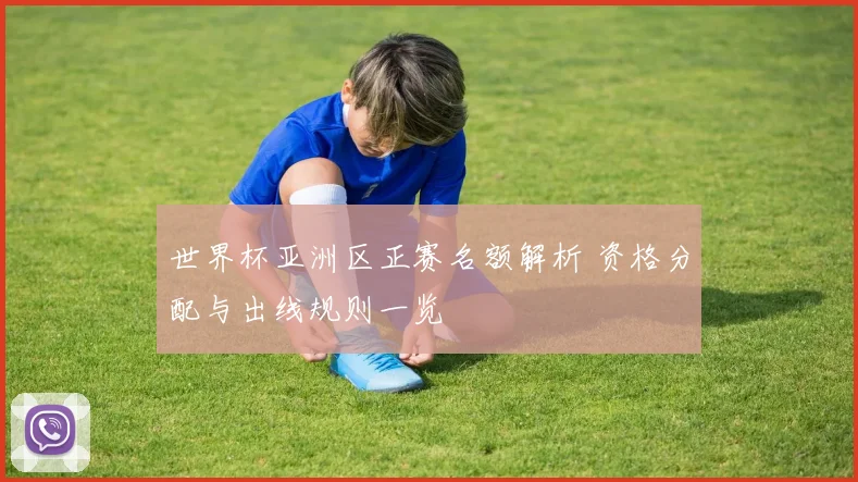 世界杯亚洲区正赛名额解析 资格分配与出线规则一览
