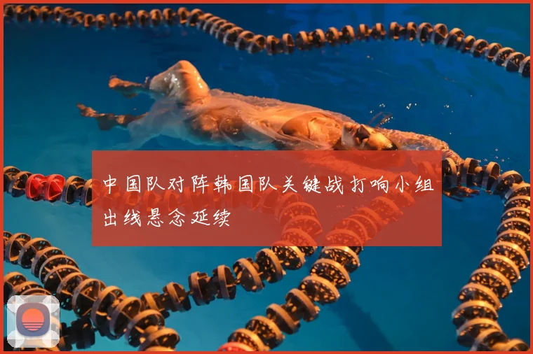 中国队对阵韩国队关键战打响小组出线悬念延续