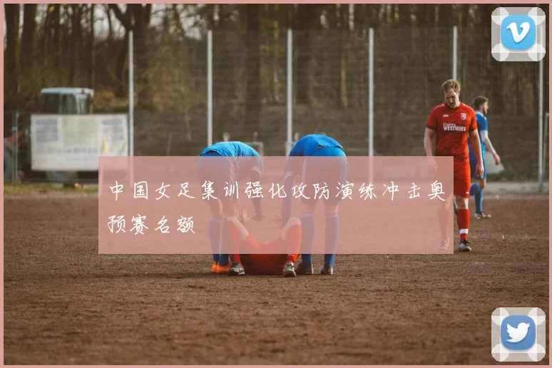 中国女足集训强化攻防演练冲击奥预赛名额