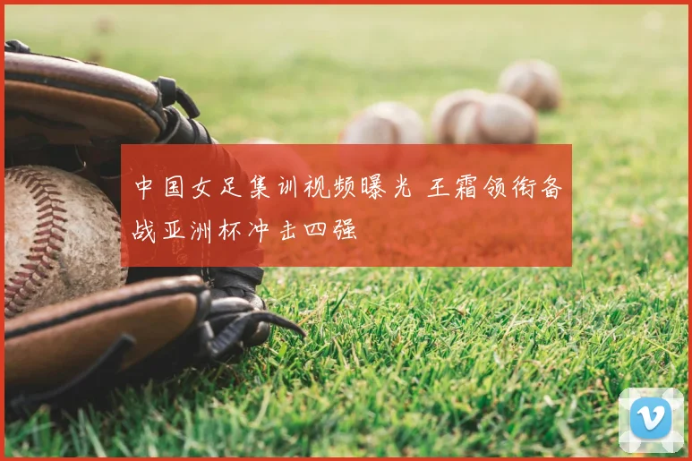 中国女足集训视频曝光 王霜领衔备战亚洲杯冲击四强