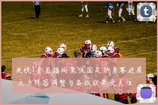 央视1套直播间聚焦国足热身赛进展 主力阵容调整与备战效果受关注
