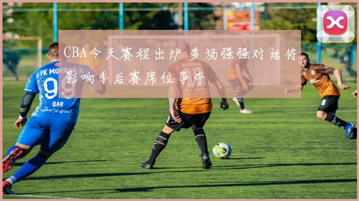 CBA今天赛程出炉 多场强强对话将影响季后赛席位争夺