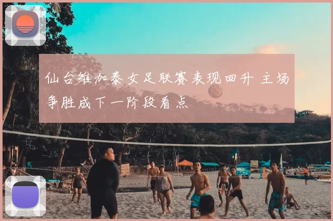 仙台维加泰女足联赛表现回升 主场争胜成下一阶段看点