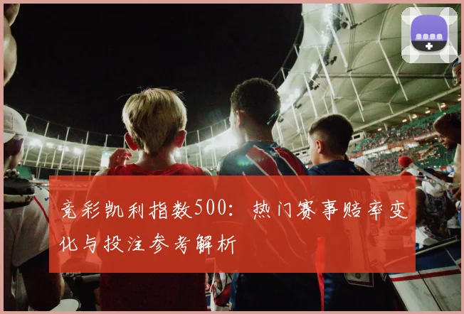 竞彩凯利指数500：热门赛事赔率变化与投注参考解析