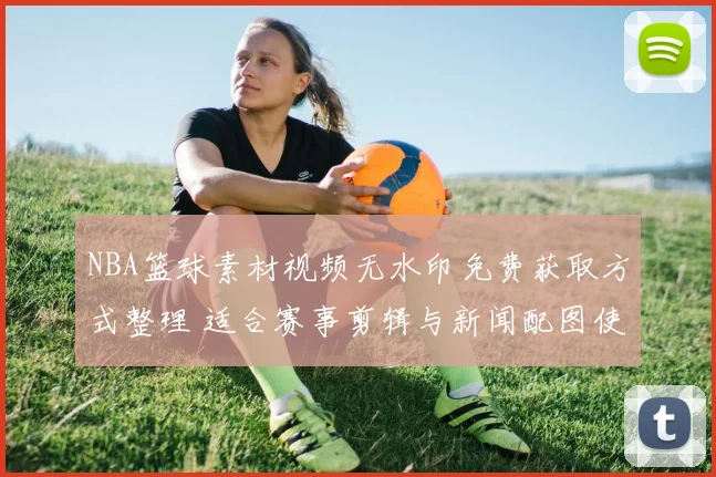 NBA篮球素材视频无水印免费获取方式整理 适合赛事剪辑与新闻配图使用