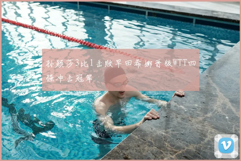 孙颖莎3比1击败早田希娜晋级WTT四强冲击冠军