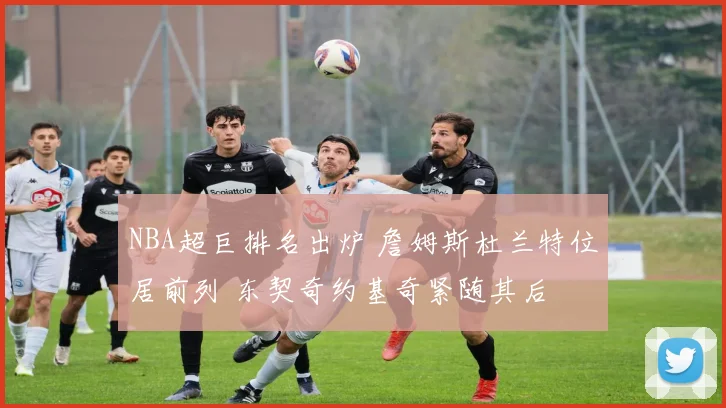 NBA超巨排名出炉 詹姆斯杜兰特位居前列 东契奇约基奇紧随其后