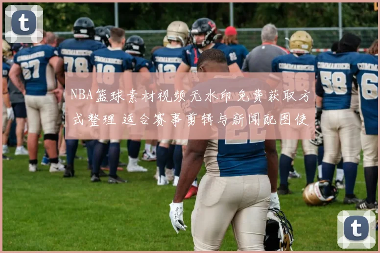 NBA篮球素材视频无水印免费获取方式整理 适合赛事剪辑与新闻配图使用