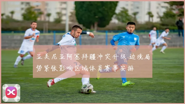 亚美尼亚阿塞拜疆冲突升级 边境局势紧张影响区域体育赛事安排
