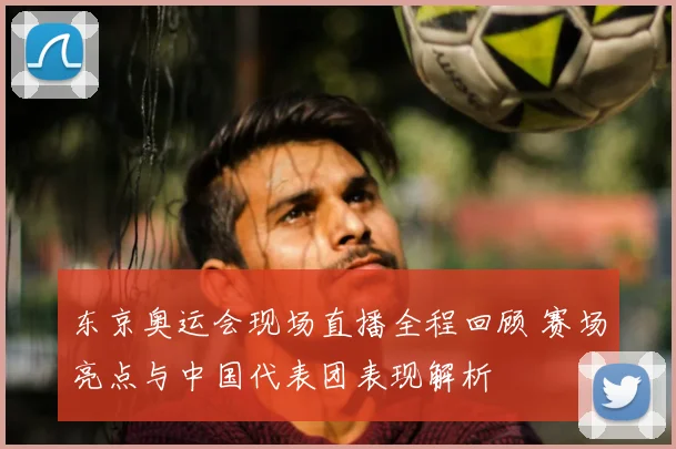 东京奥运会现场直播全程回顾 赛场亮点与中国代表团表现解析