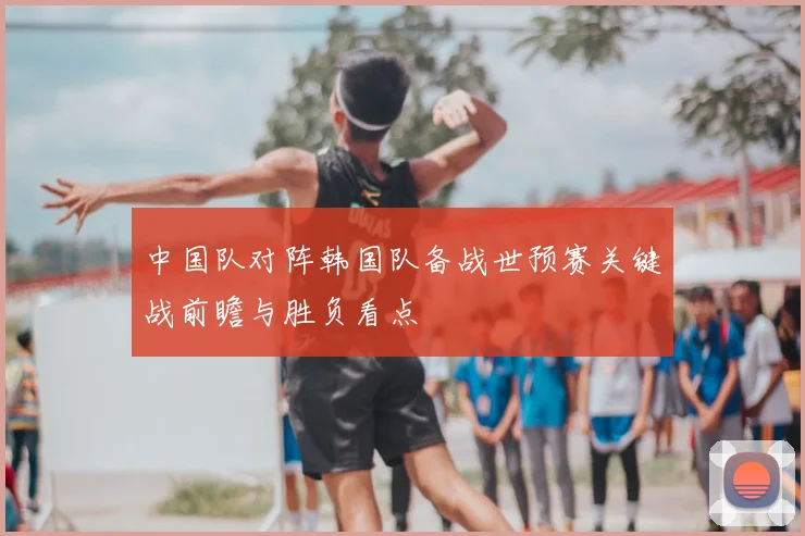中国队对阵韩国队备战世预赛关键战前瞻与胜负看点