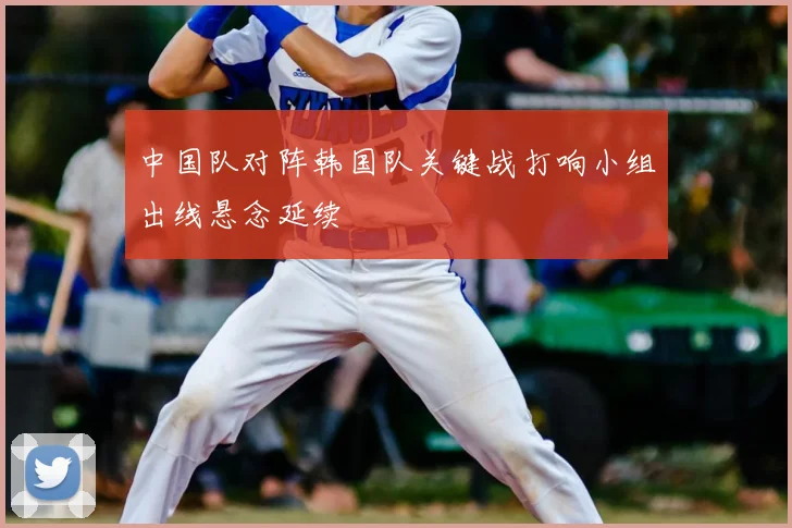 中国队对阵韩国队关键战打响小组出线悬念延续