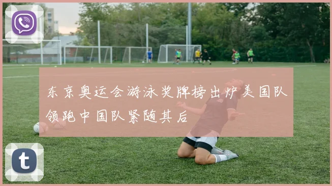 东京奥运会游泳奖牌榜出炉美国队领跑中国队紧随其后
