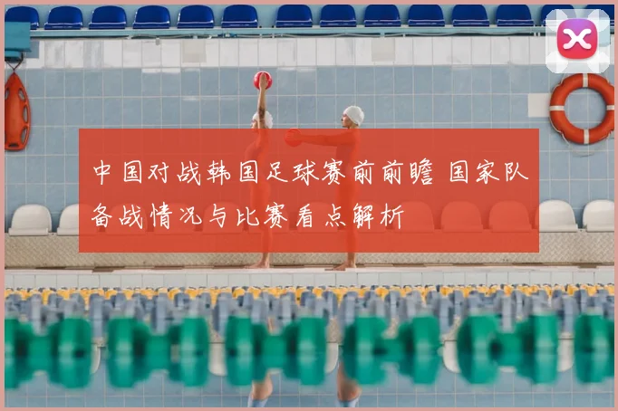 中国对战韩国足球赛前前瞻 国家队备战情况与比赛看点解析