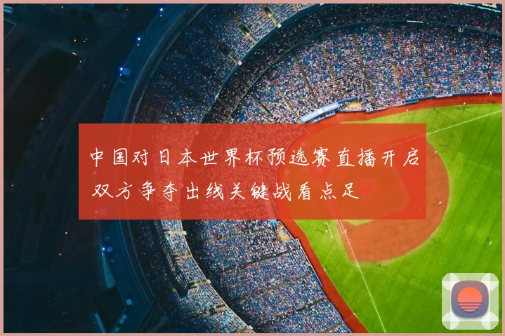 中国对日本世界杯预选赛直播开启 双方争夺出线关键战看点足