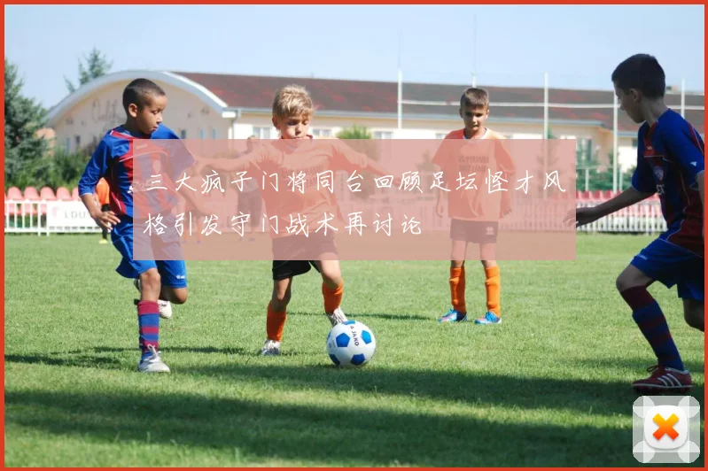 三大疯子门将同台回顾足坛怪才风格引发守门战术再讨论