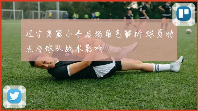 辽宁男篮小手后场角色解析 球员特点与球队战术影响