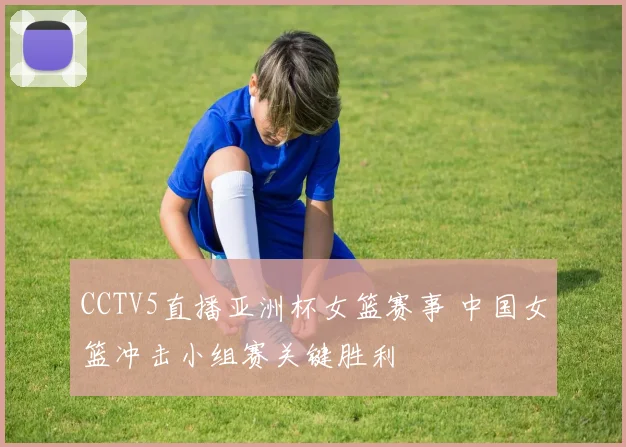 CCTV5直播亚洲杯女篮赛事 中国女篮冲击小组赛关键胜利