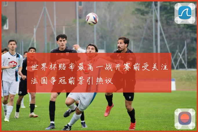 世界杯赔率最高一战开赛前受关注法国争冠前景引热议