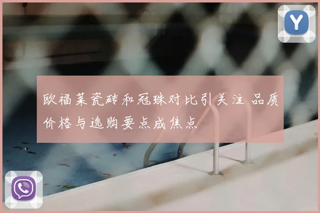 欧福莱瓷砖和冠珠对比引关注 品质价格与选购要点成焦点