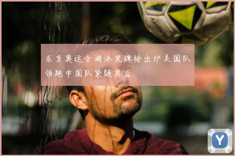 东京奥运会游泳奖牌榜出炉美国队领跑中国队紧随其后