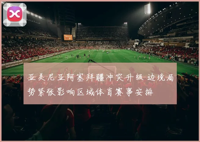 亚美尼亚阿塞拜疆冲突升级 边境局势紧张影响区域体育赛事安排