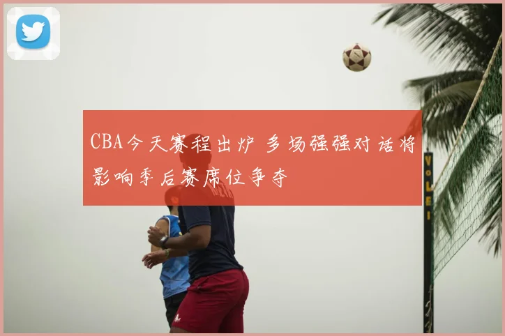 CBA今天赛程出炉 多场强强对话将影响季后赛席位争夺