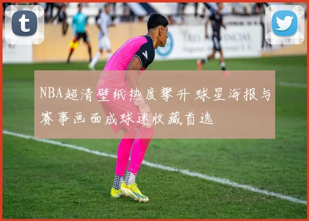 NBA超清壁纸热度攀升 球星海报与赛事画面成球迷收藏首选