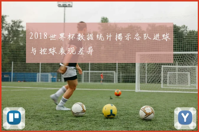 2018世界杯数据统计揭示各队进球与控球表现差异