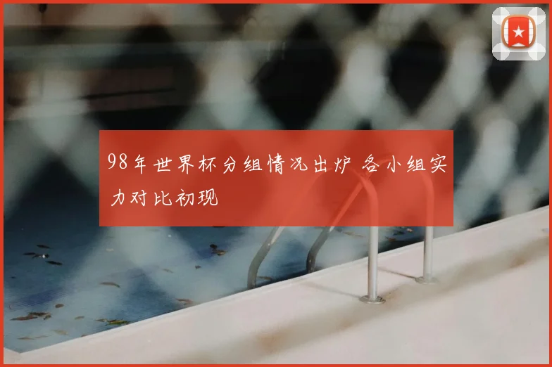 98年世界杯分组情况出炉 各小组实力对比初现